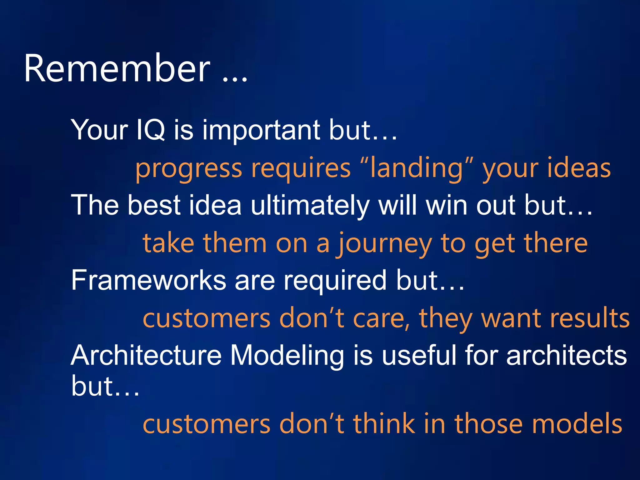 Remember …
  Your IQ is important but…
       progress requires “landing” your ideas
  The best idea ultimately will win out but…
        take them on a journey to get there
  Frameworks are required but…
        customers don’t care, they want results
  Architecture Modeling is useful for architects
  but…
        customers don’t think in those models
 