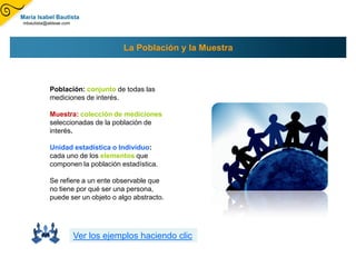 María Isabel Bautista
mbautista@aldeae.com




                                   La Población y la Muestra



           Población: conjunto de todas las
           mediciones de interés.

           Muestra: colección de mediciones
           seleccionadas de la población de
           interés.

           Unidad estadística o Individuo:
           cada uno de los elementos que
           componen la población estadística.

           Se refiere a un ente observable que
           no tiene por qué ser una persona,
           puede ser un objeto o algo abstracto.




                       Ver los ejemplos haciendo clic
 