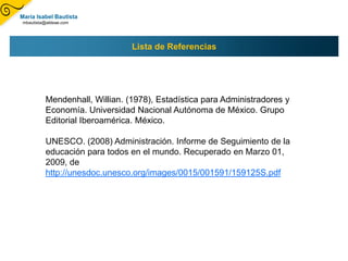 María Isabel Bautista
mbautista@aldeae.com




                               Lista de Referencias




         Mendenhall, Willian. (1978), Estadística para Administradores y
         Economía. Universidad Nacional Autónoma de México. Grupo
         Editorial Iberoamérica. México.

         UNESCO. (2008) Administración. Informe de Seguimiento de la
         educación para todos en el mundo. Recuperado en Marzo 01,
         2009, de
         http://unesdoc.unesco.org/images/0015/001591/159125S.pdf
 
