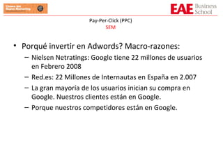 Pay-Per-Click (PPC) SEM Porqué invertir en Adwords? Macro-razones: Nielsen Netratings: Google tiene 22 millones de usuarios en Febrero 2008 Red.es: 22 Millones de Internautas en España en 2.007 La gran mayoría de los usuarios inician su compra en Google. Nuestros clientes están en Google. Porque nuestros competidores están en Google. 