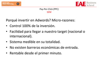 Porqué invertir en Adwords? Micro-razones: Control 100% de la inversión. Facilidad para llegar a nuestro target (nacional o internacional). Sistema medible en su totalidad. No existen barreras económicas de entrada. Rentable desde el primer minuto. Pay-Per-Click (PPC) SEM 