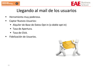 Llegando al mail de los usuarios Herramienta muy poderosa. Captar Nuevos Usuarios: Alquiler de Base de Datos Opt-in (o doble opt-in) Tasa de Apertura. Tasa de Click. Fidelización de Usuarios. 