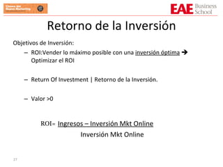 Retorno de la Inversión Objetivos de Inversión: ROI:Vender lo máximo posible con una  inversión óptima     Optimizar el ROI Return Of Investment | Retorno de la Inversión. Valor >0 Ingresos – Inversión Mkt Online Inversión Mkt Online ROI = 
