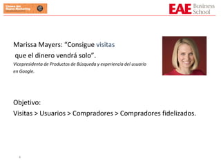 Marissa Mayers: “Consigue  visitas que el dinero vendrá solo”. Vicepresidenta de Productos de Búsqueda y experiencia del usuario  en Google. Objetivo:  Visitas > Usuarios > Compradores > Compradores fidelizados. 
