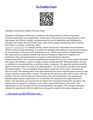 Ea Enables Essay
Enterprise Architecture Enables Processes Paper
Introduction Enterprise Architecture is defined as the representation of all the components,
processes and policies of an organization. Architecture is the process of moving a business vision
and strategy into effective change, communicating the current capabilities and rethinking the
principles and models that describe the future state of the company and facilitate their evolution
(Fui–Hoon, Lee–Shang, and Kuang, 2001).
Enterprise Architecture is a strategic practice, which connects the relationship between business
initiatives that leverage technology, to evaluate the strengths and weaknesses, and develop strategies
for transformation, from the current architecture to an ... Show more content on Helpwriting.net ...
The organization can identify methods that need to be change or improved. In addition, the
architecture allows the organizations to recognize current and future objectives
(Schekkerman,2003). The concept development phase begins the life cycle when a need is identified
and requires developing a system or change a legacy system identified. During this phase, the need
is identified it is documented then a feasibility study is conducted. The approach selected should be
approved and also funds to be used in the planning phase. The EA enhances and allows the concept
development phase. It has an adaptable documentation option that can be used to document the
discover needs. The planning phase starts after identifying the project and allocating resources to the
project, and then a project plan is created. The plan records the process that will be used to solve the
problem. The plan states the process and resources to be used in the project. The requirement
definition phase permits organizations to set and define the functional user requirements for a
project. The functional user requirements are stated in the functional requirements document. The
requirements are grouped in categories such as data, system performance and security. The
requirements are also assemble in terms of maintainability and support. The managers determine
whether the requirements offer the right basis to design the system. In this phase managers also
... Get more on HelpWriting.net ...
 