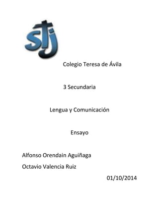 Colegio Teresa de Ávila 
3 Secundaria 
Lengua y Comunicación 
Ensayo 
Alfonso Orendain Aguiñaga 
Octavio Valencia Ruiz 
01/10/2014 
 
