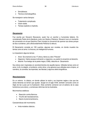 Diana Arellano 3B Literatura 
 Simultáneos. 
 Técnica cinematográfica. 
Se manejaron varios tiempos: 
 Tratamiento complicado. 
 Visión doble. 
 Tiempo explicito e implícito. 
Decamerón 
Fue escrita por Giovanni Boccaccio, quien fue un escritor y humanista italiano. Es 
considerado Padre de la literatura, junto con Dante y Petrarca. Giovanni tuvo un momento 
de conversión en el que Giachino Ciani (monje) lo convenció de quemar sus obras porque 
se iba a condenar, pero afortunadamente Petrarca lo detuvo. 
El Decamerón consiste en 100 cuentos, algunas son novelas, en donde muestra los 
temas como el amor, la fortuna y la inteligencia humana. 
Lo impactaron algunos temas: 
 Amor: Se enamoró a los 17 años y llama su obra “Filocolo” 
 Negocios: Había escasa inclinación a negocios y su padre lo encamino al derecho. 
 Muerte: Fue testigo de la peste negra (1348), descrita en Decamerón. 
Sus obras eran inspiradas en acontecimientos de aquella época. Utilizaba temas como el 
amor, la fé, la religión, el erotismo, entre otros; y los géneros que utilizaba eran el épico, el 
narrativo, la comedia, las leyendas, las fabulas y algunos datos biográficos. 
Neoclasicismo 
Es un retorno lo clásico, en donde utilizan la razón y se imponen reglas a las que las 
obras literarias se tenían que ajustar. Surgió en el siglo XVIII, también conocido como el 
Siglo de las Luces por la Ilustración. Ésta corriente comenzó con el estreno de la casa 
borbónica (una obra); y comienzas reformas de los ilustrados. 
Movimientos estéticos: 
 Reacción contra Barroca. 
 Triunfo del neoclasicismos. 
 Nació el prerromanticismo. 
Características del movimiento: 
 Imita modelos clásicos. 
 