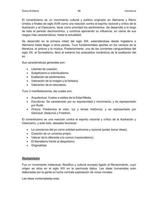 Diana Arellano 3B Literatura 
El romanticismo es un movimiento cultural y político originado en Alemania y Reino 
Unidos a finales de siglo XVIII como una reacción contra el espíritu racional y crítico de la 
Ilustración y el Clasicismo, tiene como prioridad los sentimientos. Se desarrolla a lo largo 
de todo el periodo decimonónico, y continúa ejerciendo su influencia, en varios de sus 
rasgos más característicos, hasta la actualidad. 
Se desarrolló en la primera mitad del siglo XIX, extendiéndose desde Inglaterra a 
Alemania hasta llegar a otros países. Tuvo fundamentales aportes en los campos de la 
literatura, la pintura y la música. Posteriormente, una de las corrientes vanguardistas del 
siglo XX, el Surrealismo, llevó al extremo los postulados románticos de la exaltación del 
yo. 
Sus características generales son: 
 Libertad de creación. 
 Subjetivismo e individualismo. 
 Exaltación de sentimientos. 
 Valoración de la imagen y la fantasía. 
 Valoración de la naturaleza. 
Tuvo 3 manifestaciones, las cuales son: 
 Arquitectura: Vuelve a estilos de la Edad Media. 
 Esculturas: Se caracterizan por su expresividad y movimiento; y es representado 
por Rudé. 
 Pintura: Predomina el color, luz y temas históricos; y es representado por 
Géricautl, Delacroix y Friedrich. 
El romanticismo es una reacción contra el espíritu racional y crítico de la Ilustración y 
Clasicismo, y ante todo, deseaba favorecer: 
 La conciencia del yo como entidad autónoma y racional (poder tomar ideas). 
 Creación de un universo propio. 
 Valorar de lo diferente a lo común (nacionalismo). 
 El liberalismo frente al despotismo. 
 Originalidad. 
Humanismo 
Fue un movimiento intelectual, filosófico y cultural europeo ligado al Renacimiento, cuyo 
origen se sitúa en el siglo XIV en la península itálica. Las ideas humanistas eran 
elaboradas por la gente en lucha contrala explotación de vicios morales. 
Las ideas contempladas eras: 
 