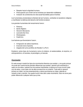 Diana Arellano 3B Literatura 
 Respeto hacia la dignidad humana. 
 Preocupación por el bien de los hombres por desarrollo multilateral. 
 Creación de condiciones de vida social favorables para el hombre. 
Los humanistas proclamabas la libertad del ser humano, combatían el ascetismo religioso 
y manifiestan la defensa del derecho del hombre al placer. 
Los grandes humanistas del renacimiento fueron: 
 Petrarca. 
 Dante Alighien. 
 Giovanni Boccaccio. 
 Leonardo Da Vinci. 
 Shakespeare. 
 Copérnico. 
Los factores que favorecieron fueron: 
 Inmigración de sabios bizantinos. 
 Invención de la imprenta. 
 Llegada del sumo pontificio de Nicolás V y Pio II. 
Existieron varios tipos de humanismo como el cristiano, el existencialista, el empírico, el 
antropocéntrico, el marxista, el psicológico y el secular. 
Conclusión 
En este ensayo mostré los tipos de movimientos literarios que existen, y me gusto porque 
me pude dar cuenta de las grandes diferencias que existen, aprendí qué caracteriza a 
cada uno de estos, quiénes son los autores importantes, la época en la que ocurrió cada 
uno de estos, y que cada uno de ellos proviene de uno anterior. Todo esto lo aprendí 
primero en clase, con las presentaciones y obras que leíamos en clase, además al 
volverlo a leer y escribir, me queda mucho más claro cada movimiento. Esto me sirve para 
poder diferenciar cualquier texto que yo lea. 
 