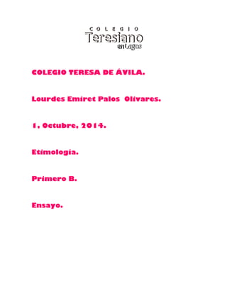 COLEGIO TERESA DE ÁVILA. 
Lourdes Emiret Palos Olivares. 
1, Octubre, 2014. 
Etimología. 
Primero B. 
Ensayo. 
 