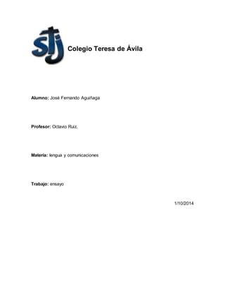 Colegio Teresa de Ávila 
Alumno: José Fernando Aguiñaga 
Profesor: Octavio Ruiz. 
Materia: lengua y comunicaciones 
Trabajo: ensayo 
1/10/2014 
 