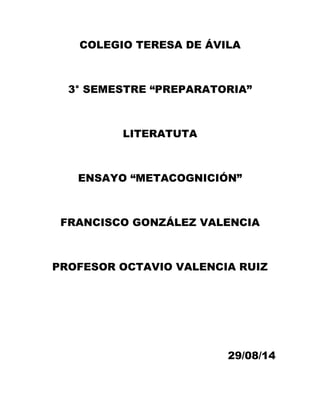 COLEGIO TERESA DE ÁVILA 
3° SEMESTRE “PREPARATORIA” 
LITERATUTA 
ENSAYO “METACOGNICIÓN” 
FRANCISCO GONZÁLEZ VALENCIA 
PROFESOR OCTAVIO VALENCIA RUIZ 
29/08/14 
 