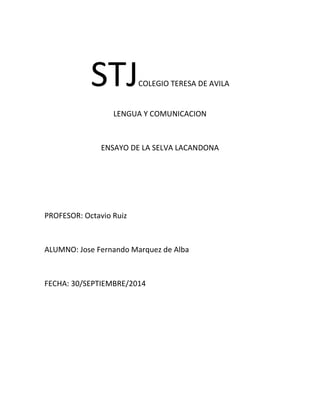 STJCOLEGIO TERESA DE AVILA 
LENGUA Y COMUNICACION 
ENSAYO DE LA SELVA LACANDONA 
PROFESOR: Octavio Ruiz 
ALUMNO: Jose Fernando Marquez de Alba 
FECHA: 30/SEPTIEMBRE/2014 
 