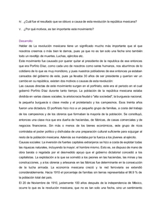 IV. ¿Cuál fue el resultado que se obtuvo a causa de esta revolución la república mexicana? 
V. ¿Por qué motivos, es tan importante este movimiento? 
Desarrollo: 
Hablar de La revolución mexicana tiene un significado mucho más importante que el que 
nosotros creemos o más bien le damos, pues ya que no es tan solo una fecha sino también 
todo un revoltijo de muertes. Luchas, ejércitos etc. 
Este movimiento fue causado por querer quitar al presidente de la republica de ese entonces 
que era Porfirio Díaz, como cada uno de nosotros como seres humanos, nos aburrimos de lo 
cotidiano de lo que es muy monótono, y pues nuestros pobladores de ese entonces ya estaban 
cansados del gobierno de este, pues ya llevaba 30 años de ser presidente y querían ver un 
cambio en su república, existen dos motivos o causas de esta revolución: 
Las causas directas de este movimiento surgen en el porfiriato, este era el periodo en el cual 
gobernó Porfirio Díaz durante tanto tiempo. La población de la república mexicana estaba 
dividida en varias clases sociales; la aristocracia feudal o "alta sociedad", la burguesía nacional, 
la pequeña burguesía o clase media y el proletariado y los campesinos. Esos treinta años 
fueron una dictadura. El porfiriato hizo rico a un pequeño grupo de familias, a costa del trabajo 
de los campesinos y de los obreros que formaban la mayoría de la población. Se constituyó, 
entonces una clase rica que era dueña de haciendas, de fábricas, de casas comerciales y de 
negocios financieros. Sin más o menos de los bienes económicos, este grupo de ricos 
controlaba el poder político y disfrutaba de una preparación cultural suficiente para sojuzgar al 
resto de la población mexicana. Además se mandaba por la fuerza a los jóvenes al ejército. 
Causas sociales: La inversión de fuertes capitales extranjeros se hizo a costa de explotar todas 
las riquezas naturales, incluyendo la mayor; el hombre mismo. Esto es, se dispuso de mano de 
obra barata o regalada por el desmedido apoyo que el gobierno dictatorial concedió a los 
capitalistas. La explotación a la que se sometió a los peones en las haciendas, las minas y las 
construcciones, y a los obreros y artesanos en las fábricas fue determinante en la consecución 
de la lucha armada. La economía mexicana creció y la red ferroviaria se extendió 
considerablemente. Hacia 1910 el porcentaje de familias sin tierras representaba el 96.9 % de 
la población total del país. 
El 20 de Noviembre de 1910, justamente 100 años después de la independencia de México, 
ocurre lo que es la revolución mexicana, que no es tan solo una fecha, sino un sentimiento 
 