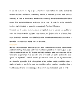 Lo que esta revolución nos deja es que La Revolución Mexicana hizo más fuertes los lazos de 
derechos sociales, económicos, culturales y políticos, la seguridad y acceso a los servicios 
médicos y de salud, el asilo político, la libertad de expresión y una serie de beneficios que hoy 
existen. Ese acontecimiento que arrojó más de un millón de muertos, se ha mantenido 
incólume el principio de la no reelección emanado de la Revolución Mexicana. 
Para cada uno de nosotros como mexicanos es importante pues ya que esta nos ayudó a ver 
como si te pones un objetivo lo puedes hacer realidad, nos quitó la venda de los ojos que nos 
había cubierto por más de 80 años y siendo víctimas de los movimiento políticos que hacían y 
deshacían a su gusto sin la opinión o el voto del pueblo. 
Conclusión: 
Nosotros como mexicanos debemos valorar y hacer resaltar cada uno de los días que sean 
posibles la lucha y el esfuerzo que hicieron nuestros ex pobladores mexicanos, pues ya que 
muchos de ellos perdieron la vida con este gran sueño de luchar por el bien de su país, así que 
tanto como los personajes más relevantes tanto como cada uno de los participantes en el 
ejército son importantes. También tenemos que tomar en cuenta que nos dejó aportaciones 
para todas las actividades de la vida cotidiana, y hoy, en todo pueblo, municipio, estado o 
región del país, se ven la herencia con avenidas, calles, escuelas, mercados, cines y 
localidades que llevan el nombre de alguno de esos héroes y mártires de la gesta de 1910. 
