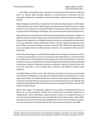 Francisco González Valencia Lagos de Moreno, Jalisco 
19 de Septiembre, 2014 
Juan Aldama: Importante criollo, participe en la Conspiración de Valladolid en 1810, que 
junto con Allende había decidido organizar un levantamiento en diciembre, que fue 
adelantado. Aldama fue capturado en Norias del baján, y ejecutado junto con Hidalgo y 
Allende. 
Miguel Hidalgo: Cura de Dolores, iniciador del movimiento de independencia en 1810. Abolió 
la esclavitud en un documento. Murió luego de ser traicionado por Ignacio Elizondo, su cabeza 
se colocó en una jaula que fue mandada al Estado de Guanajuato, siendo colocada en una de 
las esquinas de la Alhóndiga de Granaditas, como escarmiento para futuros levantamientos. 
Ignacio Allende: En un principio se decidió iniciar el levantamiento en diciembre de 1810 en la 
población de San Juan de los Lagos, que sería encabezado por Allende y Aldama; además, se 
propuso como dirigente al cura Hidalgo. Después de nueve meses de agitación revolucionaria, 
en los que sobresalió y obtuvo importantes victorias militares, llegó a ser proclamado como 
generalísimo, al renunciar Hidalgo al mando en enero de 1811. Allende fue capturado junto 
con los principales jefes en Acatita de Baján, Coahuila, y fue ejecutado el 26 de junio del 
propio año. 
Josefa Ortiz de Domínguez : La noche del 13 de septiembre el corregidor, después de revelar a 
su esposa cuanto acontecía, en torno a la conspiración de independencia, la encerró con llave 
en sus habitaciones, temeroso de que hiciera algo que les comprometiera a todos, mientras él 
se disponía a catear al día siguiente la casa de don Epigmenio González; pero doña Josefa pudo 
comunicarse a través de la puerta cerrada con el alcalde de la cárcel, don Ignacio Pérez, que 
era de los conjurados, y con él mando avisar a Allende a San Miguel el Grande lo que 
acontecía. 
José María Morelos y Pavón: antes había sido el Cura de Carácuaro, pero al ser entrevistado 
tiempo antes con Hidalgo, este le dijo que se encargara de organizar al pueblo del sur. El 13 de 
septiembre de 1813, en Chilpancingo Morelos convocó al primer congreso independiente que 
sustituyó a la junta de Zitácuaro y por primera vez en un documentos escrito se habló de total 
independencia de España. Morelos fue hecho prisionero y fusilado el 22 de diciembre de 1815 
en San Cristobal Ecatepec. 
Ignacio López Rayón: En Guadalajara colaboro con el periódico El Despertador Americano, 
difusor de las ideas libertarias. Después de la muerte de los principales caudillos de la 
independencia, volvió a Michoacán y siguió luchando en 1811, en la ciudad de Zitacuaro, se 
reunió la junta nacional americana, con el propósito de dirigir la lucha armada, y López Rayón 
participo en ella, para llenar el hueco que había dejado la muerte de los principales caudillos. 
Fue hecho prisionero el 11 de diciembre de 1817 y permaneció encarcelado hasta 1820. 
3 Ninguno. (2009). Personajes destacados de la Independencia de México. Septiembre, 19, 2014, de Blogspot 
Sitio web: http://historiaparatercerodesecundaria.blogspot.mx/2009/11/personajes-destacados-de-la.html 
 