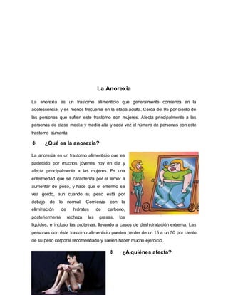La Anorexia 
La anorexia es un trastorno alimenticio que generalmente comienza en la 
adolescencia, y es menos frecuente en la etapa adulta. Cerca del 95 por ciento de 
las personas que sufren este trastorno son mujeres. Afecta principalmente a las 
personas de clase media y media-alta y cada vez el número de personas con este 
trastorno aumenta. 
 ¿Qué es la anorexia? 
La anorexia es un trastorno alimenticio que es 
padecido por muchos jóvenes hoy en día y 
afecta principalmente a las mujeres. Es una 
enfermedad que se caracteriza por el temor a 
aumentar de peso, y hace que el enfermo se 
vea gordo, aun cuando su peso está por 
debajo de lo normal. Comienza con la 
eliminación de hidratos de carbono, 
posteriormente rechaza las grasas, los 
líquidos, e incluso las proteínas, llevando a casos de deshidratación extrema. Las 
personas con éste trastorno alimenticio pueden perder de un 15 a un 50 por ciento 
de su peso corporal recomendado y suelen hacer mucho ejercicio. 
 ¿A quiénes afecta? 
 