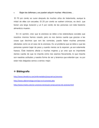  Bajan las defensas y se pueden adquirir muchas infecciones. . 
El 70 por ciento se curan después de muchos años de tratamiento, aunque la 
mitad de ellas con secuelas. El 25 por ciento se vuelven crónicas, es decir, que 
tienen una larga duración y un 5 por ciento de las personas con éste trastorno 
alimenticio mueren. 
En mi opinión, creo que la anorexia se debe a los estereotipos sociales que 
nosotros mismos hemos creado, pero no nos damos cuenta que gracias a las 
cosas que decimos que son las correctas, puede haber muchas personas 
afectadas como es el caso de la anorexia. Es un problema que se debe a que las 
personas quieren bajar de peso y cuando menos se lo esperan, ya son solamente 
huesos. Éste trastorno afecta a muchas mujeres y yo creo que es importante 
darnos cuenta de que no importa cómo nos veamos físicamente, lo que importa 
son nuestras actitudes y nuestra forma de ser y tenemos que entender que no por 
estar más delgadas vamos a vernos mejor. 
 Bibliografía 
http://www.dmedicina.com/enfermedades/psiquiatricas/anorexia 
http://www.adanermalaga.com/que-es-la-anorexia.php 
http://www.innatia.com/s/c-anorexia-nerviosa/a-consecuencias-de-anorexia.html 
