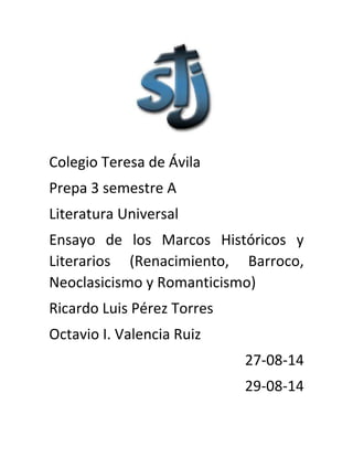 Colegio Teresa de Ávila 
Prepa 3 semestre A 
Literatura Universal 
Ensayo de los Marcos Históricos y 
Literarios (Renacimiento, Barroco, 
Neoclasicismo y Romanticismo) 
Ricardo Luis Pérez Torres 
Octavio I. Valencia Ruiz 27-08-14 
29-08-14 
 