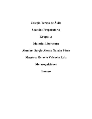 Colegio Teresa de Ávila 
Sección: Preparatoria 
Grupo: A 
Materia: Literatura 
Alumno: Sergio Alonso Naveja Pérez 
Maestro: Octavio Valencia Ruiz 
Metacogniciones 
Ensayo 
 