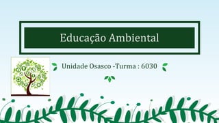 Educação Ambiental
Unidade Osasco -Turma : 6030
 