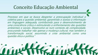 Conceito Educação Ambiental
Processo em que se busca despertar a preocupação individual e
coletiva para a questão ambiental, garantindo o acesso à informação
em linguagem adequada, contribuindo para o desenvolvimento de
uma consciência crítica e estimulando o enfrentamento das questões
ambientais e sociais. Desenvolve-se num contexto de complexidade,
procurando trabalhar não apenas a mudança cultural, mas também a
transformação social, assumindo a crise ambiental como uma
questão ética e política."
 