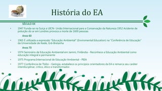 História do EA
SÉCULO XX
• 1947 Funda-se na Suíça a UICN- União Internacional para a Conservação da Natureza 1952 Acidente de
poluição do ar em Londres provoca a morte de 1600 pessoas
Anos 60
• 1965 É utilizada a expressão “Educação Ambiental” (Enviromental Education) na “Conferência de Educação”
da Universidade de Keele, Grã-Bretanha
Anos 70
• 1974 Seminário de Educação Ambiental em Jammi, Finlândia - Reconhece a Educação Ambiental como
educação integral e permanente
• 1975 Programa Internacional de Educação Ambiental - PIEA
• 1977 Conferência de Tbilisi - Geórgia, estabelece os princípios orientadores da EA e remarca seu caráter
interdisciplinar, critico, ético e transformador.
 