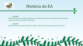 História do EA
Anos 80
• 1989 Declaração de HAIA, preparatório da RIO 92, aponta a importância da cooperação
internacional nas questões ambientais.
Anos 90
• 1990 Ano Internacional do Meio Ambiente. 1991 Reuniões preparatórias da Rio 92.
 