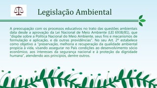 Legislação Ambiental
A preocupação com os processos educativos no trato das questões ambientais
data desde a aprovação da Lei Nacional de Meio Ambiente (LEI 6938/81), que
“dispõe sobre a Política Nacional do Meio Ambiente, seus fins e mecanismos de
formulação e aplicação, e dá outras providências". No seu Art. 2º estabelece
como objetivo a “preservação, melhoria e recuperação da qualidade ambiental
propícia à vida, visando assegurar no País condições ao desenvolvimento sócio
econômico, aos interesses da segurança nacional e à proteção da dignidade
humana”, atendendo aos princípios, dentre outros.
 