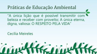 Práticas de Educação Ambiental
“A única lição que é possível transmitir com
beleza e receber com proveito; A única eterna,
digna, valiosa: O RESPEITO PELA VIDA”
Cecília Meireles
 
