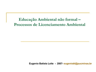Educação Ambiental não formal – Processos de Licenciamento Ambiental Eugenio Batista Leite  -  2007-  [email_address] 