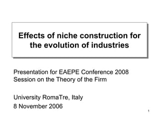 Effects of niche construction for the evolution of industries Presentation for EAEPE Conference 2008 Session on the Theory of the Firm University RomaTre, Italy 8 November 2006 