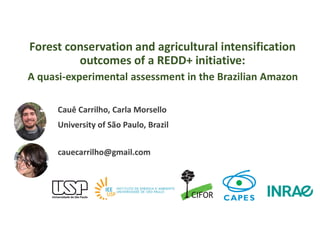 Forest conservation and agricultural intensification
outcomes of a REDD+ initiative:
Cauê Carrilho, Carla Morsello
University of São Paulo, Brazil
cauecarrilho@gmail.com
A quasi-experimental assessment in the Brazilian Amazon
 