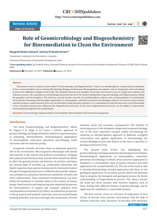 Volume 1 - Issue - 1
1/3
Introduction
The book “Geomicrobiology and Biogeochemistry” edited
by Nagain P & Singh A [1] covers a holistic approach of
geomicrobiology and biogeochemistry related to important topics
of biomining, bioremediation, biotechnological applications
of extremophiles, subsurface petroleum microbiology, metal
extraction and soil nutrient cycling .
In general research, microbes show an important geoactive
role in the environment. Microorganism intermingle with metals
and minerals in the natural and artificial environment, changing
their physical and chemical state, and also these metals has ability
to affect the growth activity and behavior of soil flora and fauna
[2]. Various types of microbes e.g., prokaryotes, eukaryotes and
higher organisms have special mechanisms for biotransformation
though the biogeochemical cycle of different element like sulphur,
iron, phosphorus, potassium, aluminium, metalloids, actinides and
metal radionuclides. These elemental transformations can have
ability for beneficial or harmful values in the context of human
beings. Some bacteria and fungi having most important properties
for bioremediation of organic and inorganic pollutant from
contaminated environments [3]. Others, microbes have properties
to decay, natural and synthetic materials, rock and mineral-based
building materials, acid mine drainage and containment, all with
immense social and economic consequences. The benefits of
microorganisms in the biosphere categorized as geomicrobiology
one of the most important concepts within microbiology for
requiring an interdisciplinary approach to delineate ecological
conservation and applied significance in biotechnology [4].
Geomicrobiology branch only defines as the roles of microbes in
geological processes [5,6].
The present book review also highlighting like
geomicrobiology andbiogeochemistry,biomining,bioremediation,
biotechnological applications of extremophiles, subsurface
petroleum microbiology in details about practical application in
biosphere i.e. extremophile, their economic relevance and wide
applications for societal benefits [7]. The aim of this book is also
to develop biotechnology oriented approaches that focus on the
geological significance of microbial activity which will definitely
help to integrate the biological and geological process for better
understanding of biogeochemical process. The editors discuss
the book into three sections with fourteen chapters, each of
them dealing with different domain of geomicrobiology and its
application for mankind in a sustainable manner.
The first section covers an overview of exploration of new
strains of microbe from extreme environment with the help of
advance molecular tools. Discovery of microbes with distinctive
Durgesh Kumar Jaiswal1
and Jay Prakash Verma2
*
1
Hawkesbury Institute for the Environment , Australia
2
Institute of Environment & Sustainable Development, India
*Corresponding author: Jay Prakash Verma, Assistant Professor, Institute of Environment and Sustainable Development, Varanasi-221005, Uttar Pradesh,
India
Submission: December 13, 2017; Published: January 22, 2018
Role of Geomicrobiology and Biogeochemistry
for Bioremediation to Clean the Environment
Environ Anal Eco stud
Copyright © All rights are reserved by Jay Prakash Verma.
CRIMSONpublishers
http://www.crimsonpublishers.com
Abstract
The present review is based on book entitled “Geomicrobiology and Biogeochemistry” which is an interdisciplinary research based compilation
of two or more discipline such as Geology, Microbiology, Biology and Chemistry. Microorganisms have played a role for shaping the earth and making
it more fit for habitation of higher forms of life. The metabolic diversity and capability of microbes have found to harvest energy from oxidation and
reduction process. The exploration on microbiological processes has led to the newly evolving fields of geomicrobiology and biogeochemistry, linking
the geosphere and the biosphere. This book has covered broader research and multidisciplinary aspects such as bioremediation of contaminated
environments, biomining, biotechnological applications of extremophiles, subsurface petroleum microbiology, enhanced oil recovery using microbes
and their products, metal extraction from soil, soil elemental cycling and plant nutrition. It is a comprehensive book that describes current knowledge
of how microbial activities have influenced the biogeochemical processes & how these biogeochemical processes can be helpful in improvement
environmental management for sustaining life.
Keywords: Geomicrobiology; Biogeochemistry; Extremophiles; Bioremediation; Environmental management
Review Article
ISSN 2578-0336
 