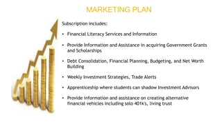 Subscription includes:
• Financial Literacy Services and Information
• Provide Information and Assistance in acquiring Government Grants
and Scholarships
• Debt Consolidation, Financial Planning, Budgeting, and Net Worth
Building
• Weekly Investment Strategies, Trade Alerts
• Apprenticeship where students can shadow Investment Advisors
• Provide information and assistance on creating alternative
financial vehicles including solo 401k's, living trust
MARKETING PLAN
 