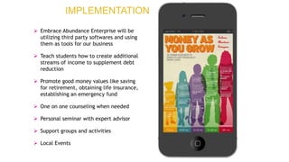 Embrace
Abundance
Enterprise
 Embrace Abundance Enterprise will be
utilizing third party softwares and using
them as tools for our business
 Teach students how to create additional
streams of income to supplement debt
reduction
 Promote good money values like saving
for retirement, obtaining life insurance,
establishing an emergency fund
 One on one counseling when needed
 Personal seminar with expert advisor
 Support groups and activities
 Local Events
IMPLEMENTATION
 
