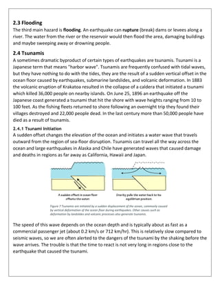 2.3 Flooding
The third main hazard is flooding. An earthquake can rupture (break) dams or levees along a
river. The water from the river or the reservoir would then flood the area, damaging buildings
and maybe sweeping away or drowning people.
2.4 Tsunamis
A sometimes dramatic byproduct of certain types of earthquakes are tsunamis. Tsunami is a
Japanese term that means "harbor wave". Tsunamis are frequently confused with tidal waves,
but they have nothing to do with the tides, they are the result of a sudden vertical offset in the
ocean floor caused by earthquakes, submarine landslides, and volcanic deformation. In 1883
the volcanic eruption of Krakatoa resulted in the collapse of a caldera that initiated a tsunami
which killed 36,000 people on nearby islands. On June 25, 1896 an earthquake off the
Japanese coast generated a tsunami that hit the shore with wave heights ranging from 10 to
100 feet. As the fishing fleets returned to shore following an overnight trip they found their
villages destroyed and 22,000 people dead. In the last century more than 50,000 people have
died as a result of tsunamis.
2.4.1 Tsunami Initiation
A sudden offset changes the elevation of the ocean and initiates a water wave that travels
outward from the region of sea-floor disruption. Tsunamis can travel all the way across the
ocean and large earthquakes in Alaska and Chile have generated waves that caused damage
and deaths in regions as far away as California, Hawaii and Japan.
Figure 7 Tsunamis are initiated by a sudden displacement of the ocean, commonly caused
by vertical deformation of the ocean floor during earthquakes. Other causes such as
deformation by landslides and volcanic processes also generate tsunamis.
The speed of this wave depends on the ocean depth and is typically about as fast as a
commercial passenger jet (about 0.2 km/s or 712 km/hr). This is relatively slow compared to
seismic waves, so we are often alerted to the dangers of the tsunami by the shaking before the
wave arrives. The trouble is that the time to react is not very long in regions close to the
earthquake that caused the tsunami.
 