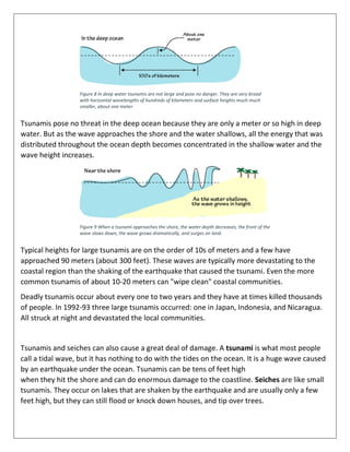 Figure 8 In deep water tsunamis are not large and pose no danger. They are very broad
with horizontal wavelengths of hundreds of kilometers and surface heights much much
smaller, about one meter.
Tsunamis pose no threat in the deep ocean because they are only a meter or so high in deep
water. But as the wave approaches the shore and the water shallows, all the energy that was
distributed throughout the ocean depth becomes concentrated in the shallow water and the
wave height increases.
Figure 9 When a tsunami approaches the shore, the water depth decreases, the front of the
wave slows down, the wave grows dramatically, and surges on land.
Typical heights for large tsunamis are on the order of 10s of meters and a few have
approached 90 meters (about 300 feet). These waves are typically more devastating to the
coastal region than the shaking of the earthquake that caused the tsunami. Even the more
common tsunamis of about 10-20 meters can "wipe clean" coastal communities.
Deadly tsunamis occur about every one to two years and they have at times killed thousands
of people. In 1992-93 three large tsunamis occurred: one in Japan, Indonesia, and Nicaragua.
All struck at night and devastated the local communities.
Tsunamis and seiches can also cause a great deal of damage. A tsunami is what most people
call a tidal wave, but it has nothing to do with the tides on the ocean. It is a huge wave caused
by an earthquake under the ocean. Tsunamis can be tens of feet high
when they hit the shore and can do enormous damage to the coastline. Seiches are like small
tsunamis. They occur on lakes that are shaken by the earthquake and are usually only a few
feet high, but they can still flood or knock down houses, and tip over trees.
 