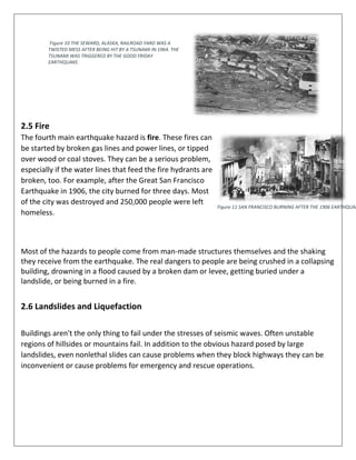 2.5 Fire
The fourth main earthquake hazard is fire. These fires can
be started by broken gas lines and power lines, or tipped
over wood or coal stoves. They can be a serious problem,
especially if the water lines that feed the fire hydrants are
broken, too. For example, after the Great San Francisco
Earthquake in 1906, the city burned for three days. Most
of the city was destroyed and 250,000 people were left
homeless.
Figure 11 SAN FRANCISCO BURNING AFTER THE 1906 EARTHQUAK
Most of the hazards to people come from man-made structures themselves and the shaking
they receive from the earthquake. The real dangers to people are being crushed in a collapsing
building, drowning in a flood caused by a broken dam or levee, getting buried under a
landslide, or being burned in a fire.
2.6 Landslides and Liquefaction
Buildings aren't the only thing to fail under the stresses of seismic waves. Often unstable
regions of hillsides or mountains fail. In addition to the obvious hazard posed by large
landslides, even nonlethal slides can cause problems when they block highways they can be
inconvenient or cause problems for emergency and rescue operations.
`Figure 10 THE SEWARD, ALASKA, RAILROAD YARD WAS A
TWISTED MESS AFTER BEING HIT BY A TSUNAMI IN 1964. THE
TSUNAMI WAS TRIGGERED BY THE GOOD FRIDAY
EARTHQUAKE.
 