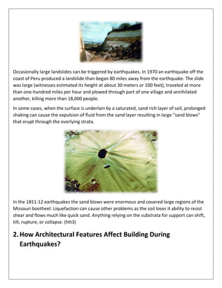 Occasionally large landslides can be triggered by earthquakes. In 1970 an earthquake off the
coast of Peru produced a landslide than began 80 miles away from the earthquake. The slide
was large (witnesses estimated its height at about 30 meters or 100 feet), traveled at more
than one-hundred miles per hour and plowed through part of one village and annihilated
another, killing more than 18,000 people.
In some cases, when the surface is underlain by a saturated, sand rich layer of soil, prolonged
shaking can cause the expulsion of fluid from the sand layer resulting in large "sand blows"
that erupt through the overlying strata.
In the 1811-12 earthquakes the sand blows were enormous and covered large regions of the
Missouri bootheel. Liquefaction can cause other problems as the soil loses it ability to resist
shear and flows much like quick sand. Anything relying on the substrata for support can shift,
tilt, rupture, or collapse. (htt3)
2.How Architectural Features Affect Building During
Earthquakes?
 