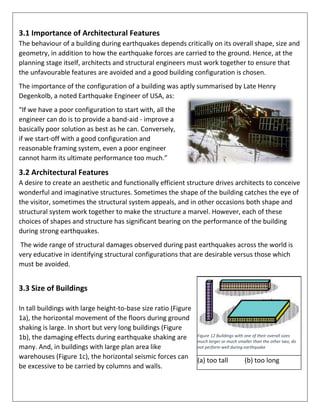 3.1 Importance of Architectural Features
The behaviour of a building during earthquakes depends critically on its overall shape, size and
geometry, in addition to how the earthquake forces are carried to the ground. Hence, at the
planning stage itself, architects and structural engineers must work together to ensure that
the unfavourable features are avoided and a good building configuration is chosen.
The importance of the configuration of a building was aptly summarised by Late Henry
Degenkolb, a noted Earthquake Engineer of USA, as:
“If we have a poor configuration to start with, all the
engineer can do is to provide a band-aid - improve a
basically poor solution as best as he can. Conversely,
if we start-off with a good configuration and
reasonable framing system, even a poor engineer
cannot harm its ultimate performance too much.”
3.2 Architectural Features
A desire to create an aesthetic and functionally efficient structure drives architects to conceive
wonderful and imaginative structures. Sometimes the shape of the building catches the eye of
the visitor, sometimes the structural system appeals, and in other occasions both shape and
structural system work together to make the structure a marvel. However, each of these
choices of shapes and structure has significant bearing on the performance of the building
during strong earthquakes.
The wide range of structural damages observed during past earthquakes across the world is
very educative in identifying structural configurations that are desirable versus those which
must be avoided.
3.3 Size of Buildings
In tall buildings with large height-to-base size ratio (Figure
1a), the horizontal movement of the floors during ground
shaking is large. In short but very long buildings (Figure
1b), the damaging effects during earthquake shaking are
many. And, in buildings with large plan area like
warehouses (Figure 1c), the horizontal seismic forces can
be excessive to be carried by columns and walls.
Figure 12 Buildings with one of their overall sizes
much larger or much smaller than the other two, do
not perform well during earthquake
(a) too tall (b) too long
 