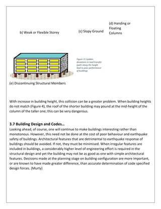 (b) Weak or Flexible Storey (c) Slopy Ground
(d) Handing or
Floating
Columns
Figure 15 Sudden
deviations in load transfer
[path along the height
lead to poor performance
of buildings
(e) Discontinuing Structural Members
With increase in building height, this collision can be a greater problem. When building heights
do not match (Figure 4), the roof of the shorter building may pound at the mid-height of the
column of the taller one; this can be very dangerous.
3.7 Building Design and Codes…
Looking ahead, of course, one will continue to make buildings interesting rather than
monotonous. However, this need not be done at the cost of poor behaviour and earthquake
safety of buildings. Architectural features that are detrimental to earthquake response of
buildings should be avoided. If not, they must be minimised. When irregular features are
included in buildings, a considerably higher level of engineering effort is required in the
structural design and yet the building may not be as good as one with simple architectural
features. Decisions made at the planning stage on building configuration are more important,
or are known to have made greater difference, than accurate determination of code specified
design forces. (Murty)
 