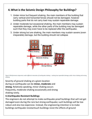 4.What is the Seismic Design Philosophy for Buildings?
1. Under minor but frequent shaking, the main members of the building that
carry vertical and horizontal forces should not be damaged, however
building parts that do not carry load may sustain repairable damage.
2. Under moderate but occasional shaking, the main members may sustain
repairable damage, while the other parts of the building may be damaged
such that they may even have to be replaced after the earthquake.
3. Under strong but are shaking, the main members may sustain severe (even
irreparable) damage, but the building should not collapse
Figure 16Performance objectives under different intensities of earthquake shaking – seeking low repairable damage under minor shaking and strong
shaking
Severity of ground shaking at a given location
during an earthquake can be minor, moderate and
strong. Relatively speaking, minor shaking occurs
frequently, moderate shaking occasionally and strong
shaking rarely.
4.1Earthquake-Resistant Buildings
The engineers do not attempt to make earthquake proof buildings that will not get
damaged even during the rare but strong earthquake; such buildings will be too
robust and also too expensive. Instead, the engineering intention is to make
buildings earthquake resistantsuch buildings resist the effects of ground
 