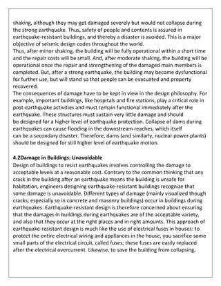 shaking, although they may get damaged severely but would not collapse during
the strong earthquake. Thus, safety of people and contents is assured in
earthquake-resistant buildings, and thereby a disaster is avoided. This is a major
objective of seismic design codes throughout the world.
Thus, after minor shaking, the building will be fully operational within a short time
and the repair costs will be small. And, after moderate shaking, the building will be
operational once the repair and strengthening of the damaged main members is
completed. But, after a strong earthquake, the building may become dysfunctional
for further use, but will stand so that people can be evacuated and property
recovered.
The consequences of damage have to be kept in view in the design philosophy. For
example, important buildings, like hospitals and fire stations, play a critical role in
post-earthquake activities and must remain functional immediately after the
earthquake. These structures must sustain very little damage and should
be designed for a higher level of earthquake protection. Collapse of dams during
earthquakes can cause flooding in the downstream reaches, which itself
can be a secondary disaster. Therefore, dams (and similarly, nuclear power plants)
should be designed for still higher level of earthquake motion.
4.2Damage in Buildings: Unavoidable
Design of buildings to resist earthquakes involves controlling the damage to
acceptable levels at a reasonable cost. Contrary to the common thinking that any
crack in the building after an earthquake means the building is unsafe for
habitation, engineers designing earthquake-resistant buildings recognize that
some damage is unavoidable. Different types of damage (mainly visualized though
cracks; especially so in concrete and masonry buildings) occur in buildings during
earthquakes. Earthquake-resistant design is therefore concerned about ensuring
that the damages in buildings during earthquakes are of the acceptable variety,
and also that they occur at the right places and in right amounts. This approach of
earthquake-resistant design is much like the use of electrical fuses in houses: to
protect the entire electrical wiring and appliances in the house, you sacrifice some
small parts of the electrical circuit, called fuses; these fuses are easily replaced
after the electrical overcurrent. Likewise, to save the building from collapsing,
 