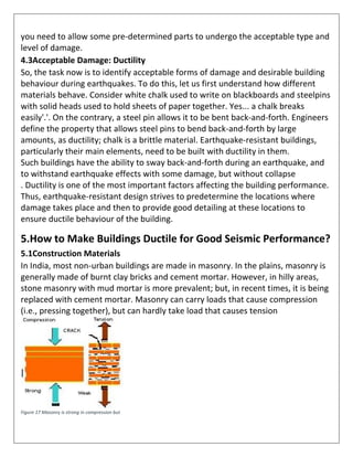 you need to allow some pre-determined parts to undergo the acceptable type and
level of damage.
4.3Acceptable Damage: Ductility
So, the task now is to identify acceptable forms of damage and desirable building
behaviour during earthquakes. To do this, let us first understand how different
materials behave. Consider white chalk used to write on blackboards and steelpins
with solid heads used to hold sheets of paper together. Yes... a chalk breaks
easily'.'. On the contrary, a steel pin allows it to be bent back-and-forth. Engineers
define the property that allows steel pins to bend back-and-forth by large
amounts, as ductility; chalk is a brittle material. Earthquake-resistant buildings,
particularly their main elements, need to be built with ductility in them.
Such buildings have the ability to sway back-and-forth during an earthquake, and
to withstand earthquake effects with some damage, but without collapse
. Ductility is one of the most important factors affecting the building performance.
Thus, earthquake-resistant design strives to predetermine the locations where
damage takes place and then to provide good detailing at these locations to
ensure ductile behaviour of the building.
5.How to Make Buildings Ductile for Good Seismic Performance?
5.1Construction Materials
In India, most non-urban buildings are made in masonry. In the plains, masonry is
generally made of burnt clay bricks and cement mortar. However, in hilly areas,
stone masonry with mud mortar is more prevalent; but, in recent times, it is being
replaced with cement mortar. Masonry can carry loads that cause compression
(i.e., pressing together), but can hardly take load that causes tension
Figure 17 Masonry is strong in compression but
 