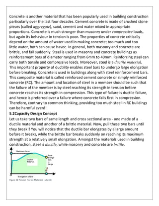 Concrete is another material that has been popularly used in building construction
particularly over the last four decades. Cement concrete is made of crushed stone
pieces (called aggregate), sand, cement and water mixed in appropriate
proportions. Concrete is much stronger than masonry under compressive loads,
but again its behaviour in tension is poor. The properties of concrete critically
depend on the amount of water used in making concrete; too much and too
little water, both can cause havoc. In general, both masonry and concrete are
brittle, and fail suddenly. Steel is used in masonry and concrete buildings as
reinforcement bars of diameter ranging from 6mm to 40mm. Reinforcing steel can
carry both tensile and compressive loads. Moreover, steel is a ductile material.
This important property of ductility enables steel bars to undergo large elongation
before breaking. Concrete is used in buildings along with steel reinforcement bars.
This composite material is called reinforced cement concrete or simply reinforced
concrete (RC). The amount and location of steel in a member should be such that
the failure of the member is by steel reaching its strength in tension before
concrete reaches its strength in compression. This type of failure is ductile failure,
and hence is preferred over a failure where concrete fails first in compression.
Therefore, contrary to common thinking, providing too much steel in RC buildings
can be harmful even!!
5.2Capacity Design Concept
Let us take two bars of same length and cross sectional area - one made of a
ductile material and another of a brittle material. Now, pull these two bars until
they break!! You will notice that the ductile bar elongates by a large amount
before it breaks, while the brittle bar breaks suddenly on reaching its maximum
strength at a relatively small elongation. Amongst the materials used in building
construction, steel is ductile, while masonry and concrete are brittle.
Figure 18 Tension Test on Materials – ductile
 