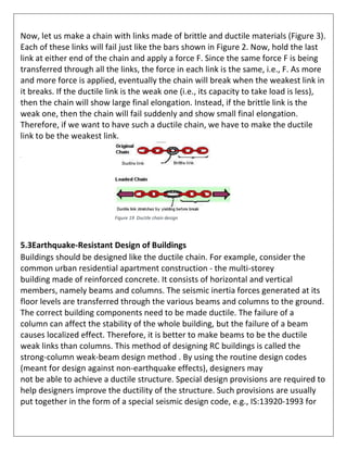 Now, let us make a chain with links made of brittle and ductile materials (Figure 3).
Each of these links will fail just like the bars shown in Figure 2. Now, hold the last
link at either end of the chain and apply a force F. Since the same force F is being
transferred through all the links, the force in each link is the same, i.e., F. As more
and more force is applied, eventually the chain will break when the weakest link in
it breaks. If the ductile link is the weak one (i.e., its capacity to take load is less),
then the chain will show large final elongation. Instead, if the brittle link is the
weak one, then the chain will fail suddenly and show small final elongation.
Therefore, if we want to have such a ductile chain, we have to make the ductile
link to be the weakest link.
.
5.3Earthquake-Resistant Design of Buildings
Buildings should be designed like the ductile chain. For example, consider the
common urban residential apartment construction - the multi-storey
building made of reinforced concrete. It consists of horizontal and vertical
members, namely beams and columns. The seismic inertia forces generated at its
floor levels are transferred through the various beams and columns to the ground.
The correct building components need to be made ductile. The failure of a
column can affect the stability of the whole building, but the failure of a beam
causes localized effect. Therefore, it is better to make beams to be the ductile
weak links than columns. This method of designing RC buildings is called the
strong-column weak-beam design method . By using the routine design codes
(meant for design against non-earthquake effects), designers may
not be able to achieve a ductile structure. Special design provisions are required to
help designers improve the ductility of the structure. Such provisions are usually
put together in the form of a special seismic design code, e.g., IS:13920-1993 for
Figure 19 Ductile chain design
 