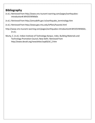 Bibliography
(n.d.). Retrieved from http://www.sms-tsunami-warning.com/pages/earthquakes-
introduction#.Wh5l5VWWbDc
(n.d.). Retrieved from http://amssdelhi.gov.in/earthquake_terminology.htm
(n.d.). Retrieved from http://www.geo.mtu.edu/UPSeis/hazards.html
http://www.sms-tsunami-warning.com/pages/earthquakes-introduction#.Wh5l5VWWbDc.
(n.d.).
Murty, C. (n.d.). Indian Institute of Technology Kanpur, India. Building Materials and
Technology Promotion Council, New Delhi. Retrieved from
http://www.devalt.org/newsletter/sep03/of_2.htm
 