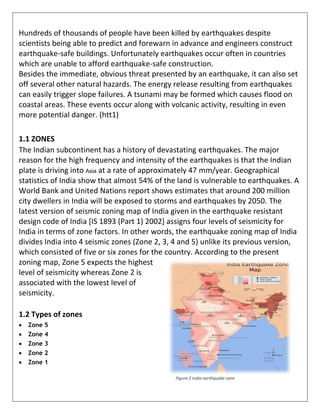 Hundreds of thousands of people have been killed by earthquakes despite
scientists being able to predict and forewarn in advance and engineers construct
earthquake-safe buildings. Unfortunately earthquakes occur often in countries
which are unable to afford earthquake-safe construction.
Besides the immediate, obvious threat presented by an earthquake, it can also set
off several other natural hazards. The energy release resulting from earthquakes
can easily trigger slope failures. A tsunami may be formed which causes flood on
coastal areas. These events occur along with volcanic activity, resulting in even
more potential danger. (htt1)
1.1 ZONES
The Indian subcontinent has a history of devastating earthquakes. The major
reason for the high frequency and intensity of the earthquakes is that the Indian
plate is driving into Asia at a rate of approximately 47 mm/year. Geographical
statistics of India show that almost 54% of the land is vulnerable to earthquakes. A
World Bank and United Nations report shows estimates that around 200 million
city dwellers in India will be exposed to storms and earthquakes by 2050. The
latest version of seismic zoning map of India given in the earthquake resistant
design code of India [IS 1893 (Part 1) 2002] assigns four levels of seismicity for
India in terms of zone factors. In other words, the earthquake zoning map of India
divides India into 4 seismic zones (Zone 2, 3, 4 and 5) unlike its previous version,
which consisted of five or six zones for the country. According to the present
zoning map, Zone 5 expects the highest
level of seismicity whereas Zone 2 is
associated with the lowest level of
seismicity.
1.2 Types of zones
 Zone 5
 Zone 4
 Zone 3
 Zone 2
 Zone 1
Figure 2 India earthquake zone
 