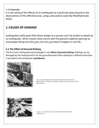 1.4.5 Intensity:
It is the rating of the effects of an earthquake at a particular place based on the
observations of the affected areas, using a descriptive scale like Modified Scale.
(htt2)
1.CAUSES OF DAMAGE
Earthquakes really pose little direct danger to a person.can't be shaken to death by
an earthquake. Some movies show scenes with the ground suddenly opening up
and people falling into fiery pits, but this just doesn't happen in real life.
2.1 The Effect of Ground Shaking
The first main earthquake hazard (danger) is the effect of ground shaking. Buildings can be
damaged by the shaking itself or by the ground beneath them settling to a different level than
it was before the earthquake (subsidence).
Figure 4 THESE MEN BARELY ESCAPED WHEN THE FRONT OF THE
ANCHORAGE J.C. PENNY'S COLLAPSED DURING THE 1964 GOOD FRIDAY
EARTHQUAKE.
Figure 5 - ONE SIDE OF THIS ANCHORAGE STREET DROPPED
DRASTICALLY
 